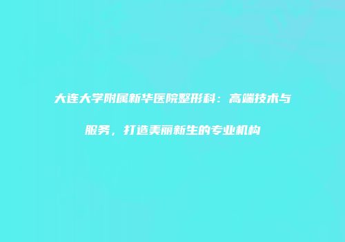 大连大学附属新华医院整形科：高端技术与服务，打造美丽新生的专业机构