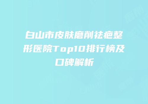 白山市皮肤磨削祛疤整形医院Top10排行榜及口碑解析