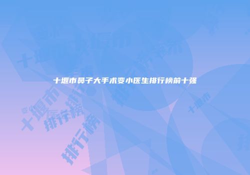 十堰市鼻子大手术变小医生排行榜前十强