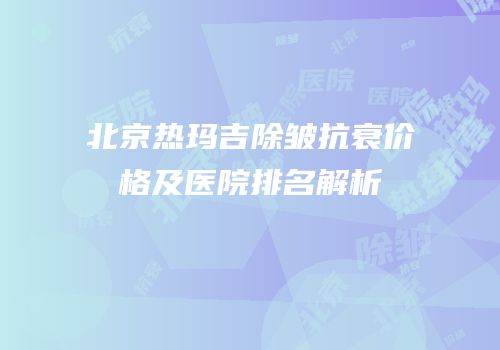 北京热玛吉除皱抗衰价格及医院排名解析
