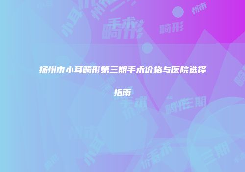 扬州市小耳畸形第三期手术价格与医院选择指南