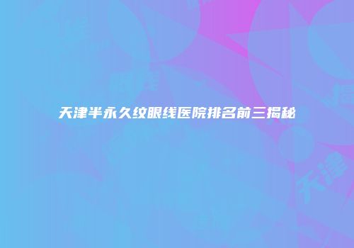 天津半永久纹眼线医院排名前三揭秘