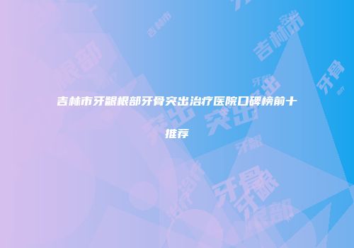 吉林市牙龈根部牙骨突出治疗医院口碑榜前十推荐