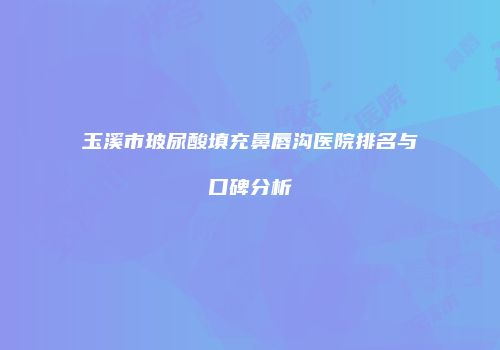 玉溪市玻尿酸填充鼻唇沟医院排名与口碑分析