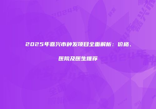 2025年嘉兴市种发项目全面解析：价格、医院及医生推荐