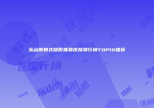 乐山市韩式隐形隆鼻医院排行榜TOP10推荐