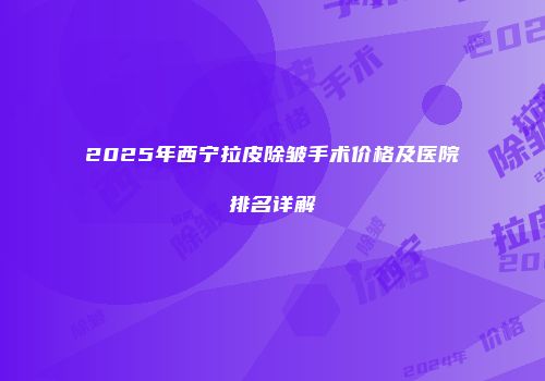 2025年西宁拉皮除皱手术价格及医院排名详解