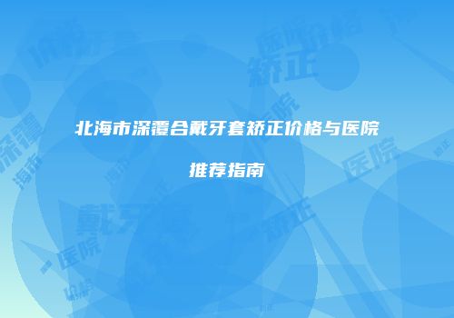 北海市深覆合戴牙套矫正价格与医院推荐指南