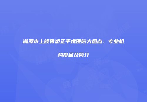 湘潭市上颌骨矫正手术医院大盘点：专业机构排名及简介