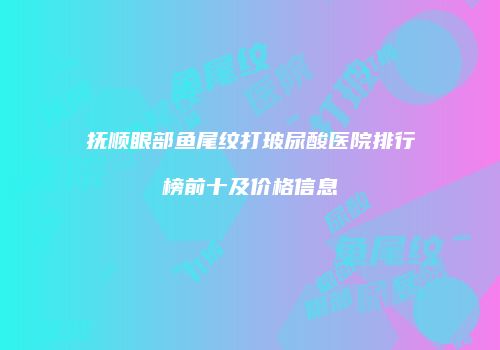 抚顺眼部鱼尾纹打玻尿酸医院排行榜前十及价格信息