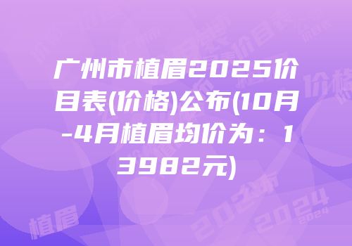 广州市植眉2025价目表(价格)公布(10月-4月植眉均价为：13982元)