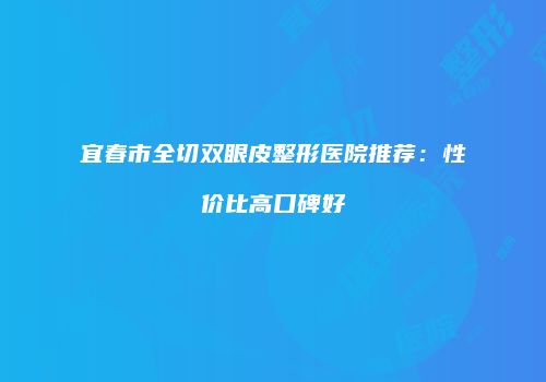宜春市全切双眼皮整形医院推荐：性价比高口碑好