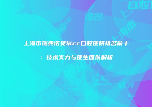 上海市瑞典诺贝尔cc口腔医院排名前十：技术实力与医生团队解析
