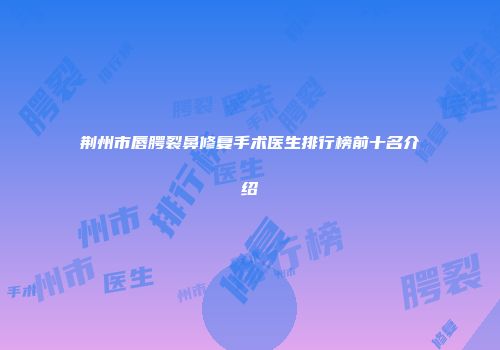 荆州市唇腭裂鼻修复手术医生排行榜前十名介绍