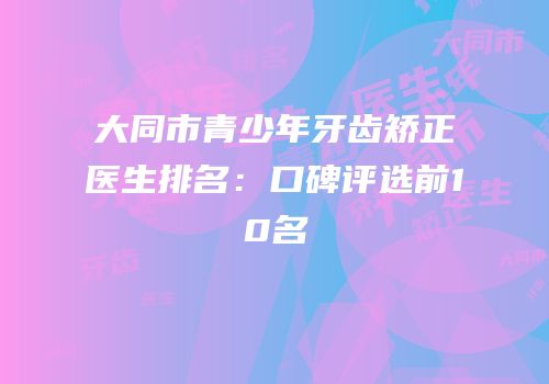 大同市青少年牙齿矫正医生排名：口碑评选前10名