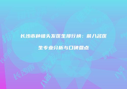 长沙市种植头发医生排行榜：前八名医生专业分析与口碑盘点
