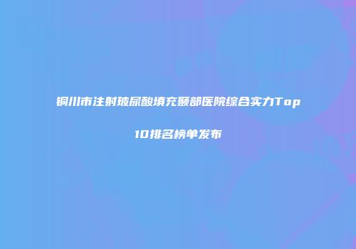 铜川市注射玻尿酸填充颞部医院综合实力Top10排名榜单发布