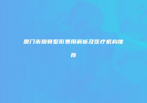 厦门市脚骨整形费用解析及医疗机构推荐