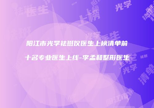 阳江市光学祛斑仪医生上榜清单前十名专业医生上线-李孟和整形医生