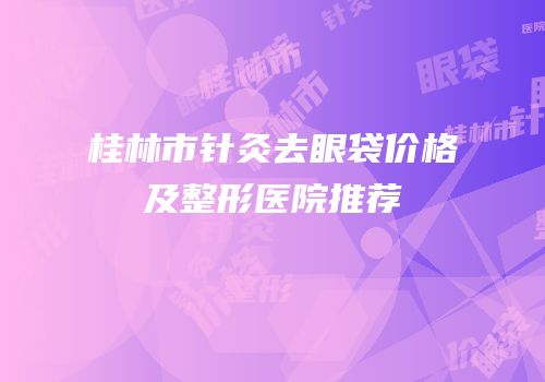 桂林市针灸去眼袋价格及整形医院推荐