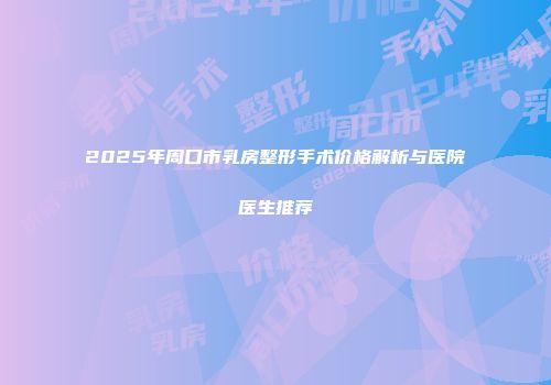 2025年周口市乳房整形手术价格解析与医院医生推荐