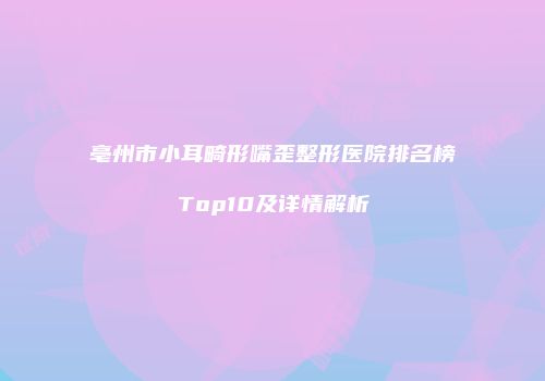 亳州市小耳畸形嘴歪整形医院排名榜Top10及详情解析