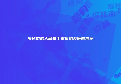 绥化市脸大磨骨手术价格及医院推荐