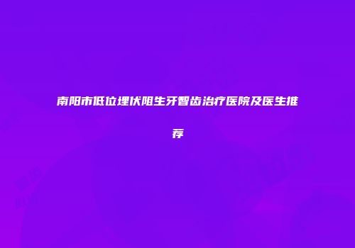 南阳市低位埋伏阻生牙智齿治疗医院及医生推荐