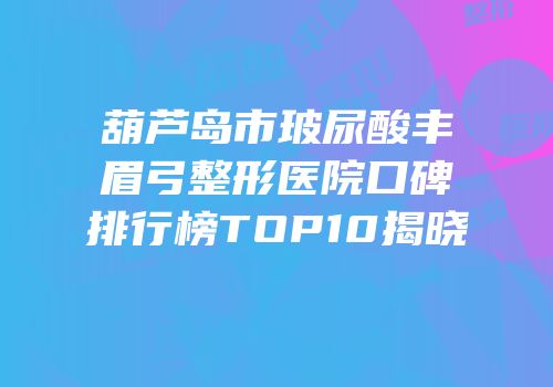 葫芦岛市玻尿酸丰眉弓整形医院口碑排行榜TOP10揭晓