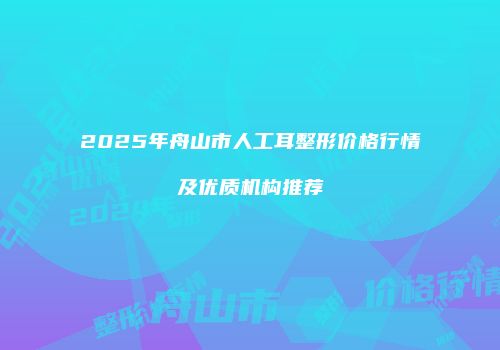 2025年舟山市人工耳整形价格行情及优质机构推荐