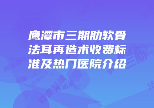 鹰潭市三期肋软骨法耳再造术收费标准及热门医院介绍