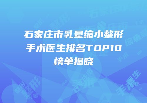 石家庄市乳晕缩小整形手术医生排名TOP10榜单揭晓