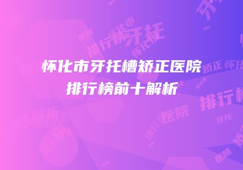 怀化市牙托槽矫正医院排行榜前十解析