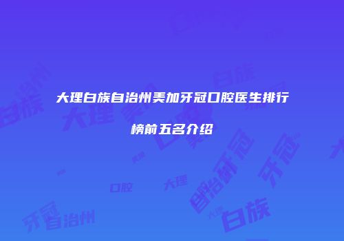 大理白族自治州美加牙冠口腔医生排行榜前五名介绍