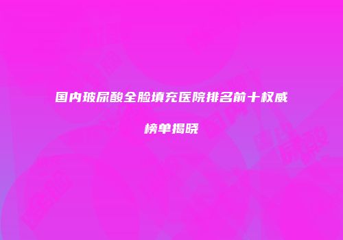 国内玻尿酸全脸填充医院排名前十权威榜单揭晓