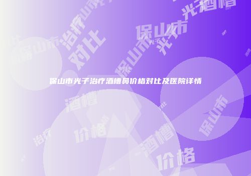 保山市光子治疗酒槽鼻价格对比及医院详情
