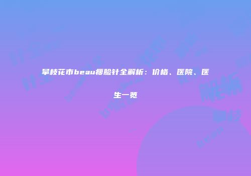 攀枝花市beau瘦脸针全解析：价格、医院、医生一览