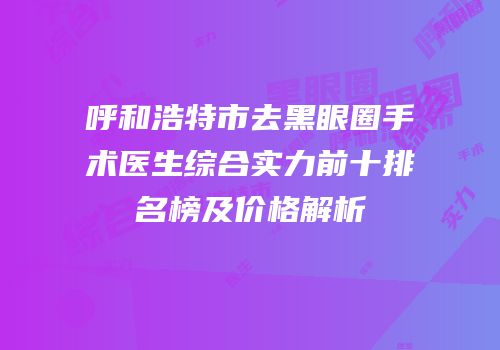 呼和浩特市去黑眼圈手术医生综合实力前十排名榜及价格解析