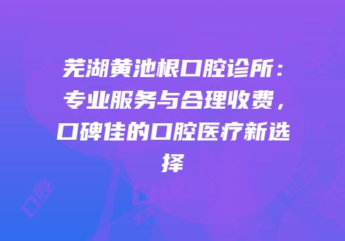 芜湖黄池根口腔诊所：专业服务与合理收费，口碑佳的口腔医疗新选择