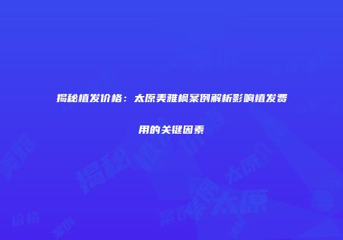 揭秘植发价格：太原美雅枫案例解析影响植发费用的关键因素