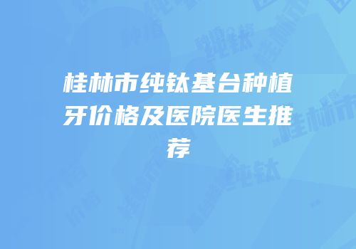 桂林市纯钛基台种植牙价格及医院医生推荐