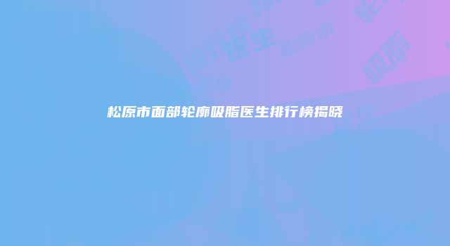 松原市面部轮廓吸脂医生排行榜揭晓
