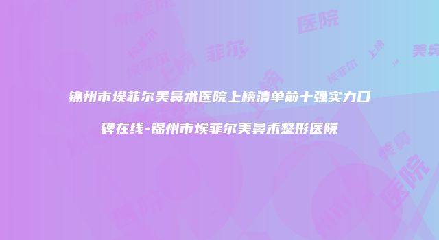 锦州市埃菲尔美鼻术医院上榜清单前十强实力口碑在线-锦州市埃菲尔美鼻术整形医院