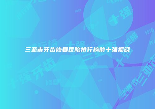 三亚市牙齿修复医院排行榜前十强揭晓