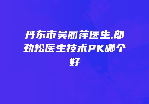 丹东市吴丽萍医生,郎劲松医生技术PK哪个好