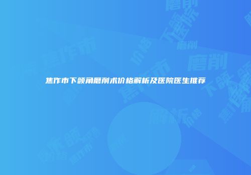 焦作市下颌角磨削术价格解析及医院医生推荐