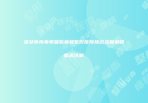 淮安市肉毒素吸脂瘦腿整形医院排名及腿部吸脂术详解