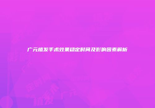 广元植发手术效果稳定时间及影响因素解析