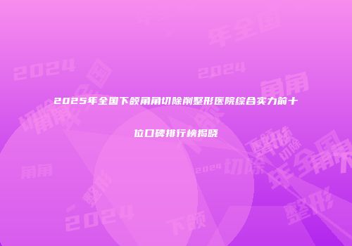 2025年全国下颌角角切除削整形医院综合实力前十位口碑排行榜揭晓