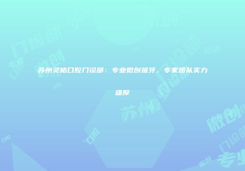 苏州灵格口腔门诊部：专业微创拔牙，专家团队实力雄厚